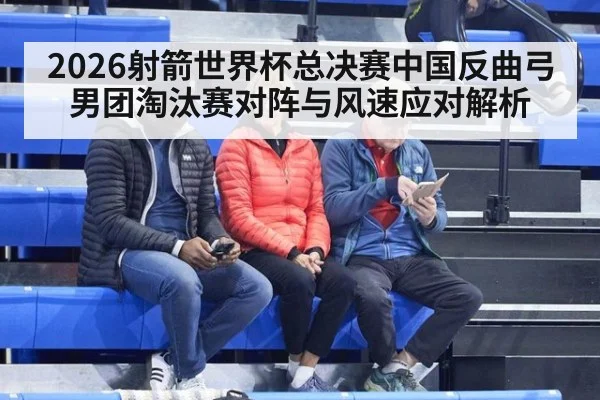 2026射箭世界杯总决赛中国反曲弓男团淘汰赛对阵与风速应对解析