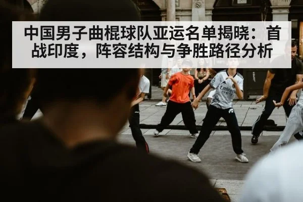 中国男子曲棍球队亚运名单揭晓：首战印度，阵容结构与争胜路径分析